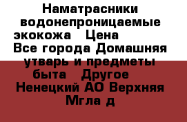Наматрасники водонепроницаемые экокожа › Цена ­ 1 602 - Все города Домашняя утварь и предметы быта » Другое   . Ненецкий АО,Верхняя Мгла д.